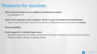 Reasons for success
• Most cloud providers want a platform to embed and extend
• E.g. Rackspace, HP
• Most cloud engineers want a platform which is easy to mantain and troubleshoot
• Python, due to it’s dynamic nature, fits the role and is widely known by Linux admins and DevOps
• Great scalability
• Great support for multiple hypervisors
• Nowadays hypervisors are “simple” components in the global architecture, not the focal point anymore
• Difference between products is getting narrower
 