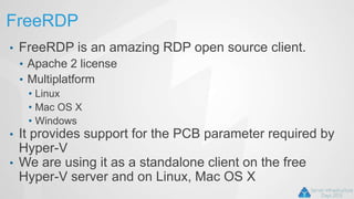FreeRDP
• FreeRDP is an amazing RDP open source client.
• Apache 2 license
• Multiplatform
• Linux
• Mac OS X
• Windows
• It provides support for the PCB parameter required by
Hyper-V
• We are using it as a standalone client on the free
Hyper-V server and on Linux, Mac OS X
 