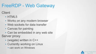FreeRDP - Web Gateway
Client
• HTML5
• Works on any modern browser
• Web sockets for data transfer
• Canvas for painting
• Can be embedded in any web site
Server proxy
• (wsgate) written in C++
• Currently working on Linux
• can work on Windows
 