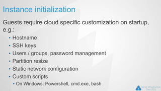 Instance initialization
Guests require cloud specific customization on startup,
e.g.:
• Hostname
• SSH keys
• Users / groups, password management
• Partition resize
• Static network configuration
• Custom scripts
• On Windows: Powershell, cmd.exe, bash
 