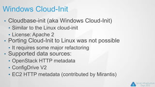 Windows Cloud-Init
• Cloudbase-init (aka Windows Cloud-Init)
• Similar to the Linux cloud-init
• License: Apache 2
• Porting Cloud-Init to Linux was not possible
• It requires some major refactoring
• Supported data sources:
• OpenStack HTTP metadata
• ConfigDrive V2
• EC2 HTTP metadata (contributed by Mirantis)
 