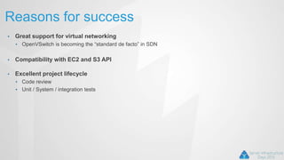Reasons for success
• Great support for virtual networking
• OpenVSwitch is becoming the “standard de facto” in SDN
• Compatibility with EC2 and S3 API
• Excellent project lifecycle
• Code review
• Unit / System / integration tests
 