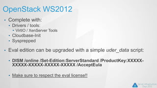 OpenStack WS2012
• Complete with:
• Drivers / tools:
• VirtIO / XenServer Tools
• Cloudbase-Init
• Sysprepped
• Eval edition can be upgraded with a simple uder_data script:
• DISM /online /Set-Edition:ServerStandard /ProductKey:XXXXX-
XXXXX-XXXXX-XXXXX-XXXXX /AcceptEula
• Make sure to respect the eval license!!
 