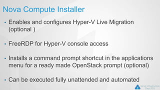 Nova Compute Installer
• Enables and configures Hyper-V Live Migration
(optional )
• FreeRDP for Hyper-V console access
• Installs a command prompt shortcut in the applications
menu for a ready made OpenStack prompt (optional)
• Can be executed fully unattended and automated
 