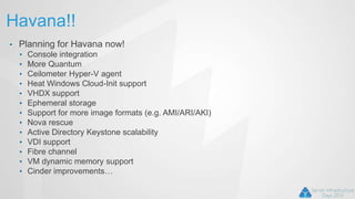 Havana!!
• Planning for Havana now!
• Console integration
• More Quantum
• Ceilometer Hyper-V agent
• Heat Windows Cloud-Init support
• VHDX support
• Ephemeral storage
• Support for more image formats (e.g. AMI/ARI/AKI)
• Nova rescue
• Active Directory Keystone scalability
• VDI support
• Fibre channel
• VM dynamic memory support
• Cinder improvements…
 