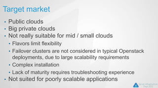 Target market
• Public clouds
• Big private clouds
• Not really suitable for mid / small clouds
• Flavors limit flexibility
• Failover clusters are not considered in typical Openstack
deployments, due to large scalability requirements
• Complex installation
• Lack of maturity requires troubleshooting experience
• Not suited for poorly scalable applications
 