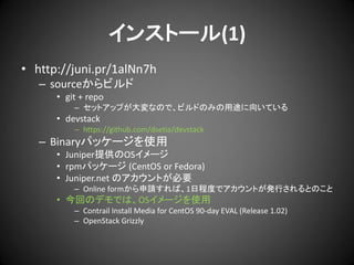 インストール(1)
• http://juni.pr/1alNn7h
– sourceからビルド
• git + repo
– セットアップが大変なので、ビルドのみの用途に向いている

• devstack
– https://github.com/dsetia/devstack

– Binaryパッケージを使用
• Juniper提供のOSイメージ
• rpmパッケージ (CentOS or Fedora)
• Juniper.net のアカウントが必要
– Online formから申請すれば、1日程度でアカウントが発行されるとのこと

• 今回のデモでは、OSイメージを使用
– Contrail Install Media for CentOS 90-day EVAL (Release 1.02)
– OpenStack Grizzly

 