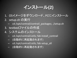 インストール(2)
1. OSイメージをダウンロード、PCにインストール
2. setup.sh の実行
–

cd /opt/contrail/contrail_packages; ./setup.sh

3. testbedファイルの作成
4. システムのインストール
–
–
–
–

cd /opt/contrail/utils; fab install_contrail
(自動的に再起動されます)
cd /opt/contrail/utils; fab setup_all
(自動的に再起動されます)

 