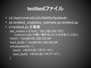 testbedファイル
• cd /opt/contrail/utils/fabfile/testbeds
• cp testbed_singlebox_example.py testbed.py
• vi testbed.py を編集
ext_routers = *(‘srx1’, ‘192.168.192.79’)+
(external router が無い場合はコメントのままにしておく)

host1 = ‘root@192.168.192.64’
host_build = ‘root@192.168.192.64’
env.passwords = {
host1: ‘<ホストのパスワード>’,
host_build: ‘<ホストのパスワード>’,
}

 