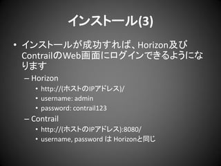 インストール(3)
• インストールが成功すれば、Horizon及び
ContrailのWeb画面にログインできるようにな
ります
– Horizon
• http://(ホストのIPアドレス)/
• username: admin
• password: contrail123

– Contrail
• http://(ホストのIPアドレス):8080/
• username, password は Horizonと同じ

 