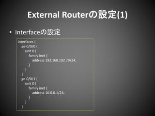 External Routerの設定(1)
• Interfaceの設定
interfaces {
ge-0/0/0 {
unit 0 {
family inet {
address 192.168.192.79/24;
}
}
}
ge-0/0/1 {
unit 0 {
family inet {
address 10.0.0.1/24;
}
}
}

 