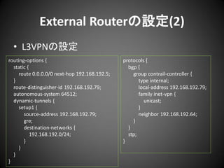 External Routerの設定(2)
• L3VPNの設定
routing-options {
static {
route 0.0.0.0/0 next-hop 192.168.192.5;
}
route-distinguisher-id 192.168.192.79;
autonomous-system 64512;
dynamic-tunnels {
setup1 {
source-address 192.168.192.79;
gre;
destination-networks {
192.168.192.0/24;
}
}
}
}

protocols {
bgp {
group contrail-controller {
type internal;
local-address 192.168.192.79;
family inet-vpn {
unicast;
}
neighbor 192.168.192.64;
}
}
stp;
}

 