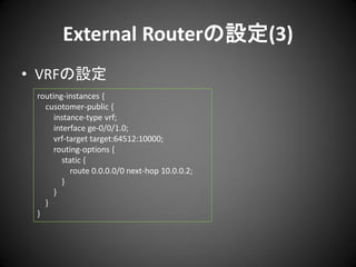 External Routerの設定(3)
• VRFの設定
routing-instances {
cusotomer-public {
instance-type vrf;
interface ge-0/0/1.0;
vrf-target target:64512:10000;
routing-options {
static {
route 0.0.0.0/0 next-hop 10.0.0.2;
}
}
}
}

 