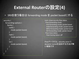 External Routerの設定(4)
• SRXを使う場合は forwarding mode を packet basedにする
security {
forwarding-options {
family {
inet6 {
mode packet-based;
}
mpls {
mode packet-based;
}
iso {
mode packet-based;
}
}
}
}

root> show security flow status
Flow forwarding mode:
Inet forwarding mode: packet based
Inet6 forwarding mode: packet based
MPLS forwarding mode: packet based
ISO forwarding mode: packet based
Flow trace status
Flow tracing status: off

Flowベースだと、security zone に
dynamic tunnelを追加する方法が無
い模様です

 