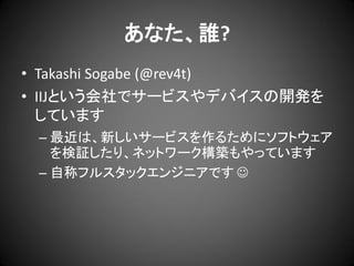 あなた、誰?
• Takashi Sogabe (@rev4t)
• IIJという会社でサービスやデバイスの開発を
しています
– 最近は、新しいサービスを作るためにソフトウェア
を検証したり、ネットワーク構築もやっています
– 自称フルスタックエンジニアです 

 
