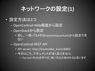 ネットワークの設定(1)
• 設定方法は3つ
– OpenContrail Web画面から設定
– OpenStackから設定
• 但し、一部パラメタはneutron(quantum)から設定でき
ない

– OpenContrail REST API
• API server: http://(controller_host):8082/
• 今のところ、ドキュメントが全くありません
– Top level のURLを叩けば、使い方は大体分かると思います

 