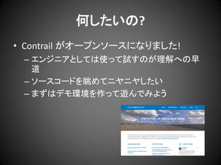何したいの?
• Contrail がオープンソースになりました!
– エンジニアとしては使って試すのが理解への早
道
– ソースコードを眺めてニヤニヤしたい
– まずはデモ環境を作って遊んでみよう

 