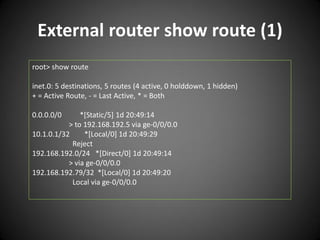 External router show route (1)
root> show route
inet.0: 5 destinations, 5 routes (4 active, 0 holddown, 1 hidden)
+ = Active Route, - = Last Active, * = Both
0.0.0.0/0

*[Static/5] 1d 20:49:14
> to 192.168.192.5 via ge-0/0/0.0
10.1.0.1/32
*[Local/0] 1d 20:49:29
Reject
192.168.192.0/24 *[Direct/0] 1d 20:49:14
> via ge-0/0/0.0
192.168.192.79/32 *[Local/0] 1d 20:49:20
Local via ge-0/0/0.0

 