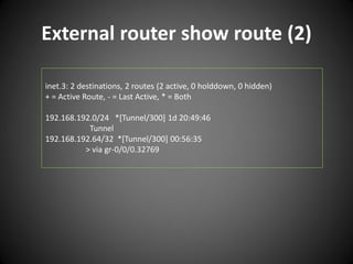External router show route (2)
inet.3: 2 destinations, 2 routes (2 active, 0 holddown, 0 hidden)
+ = Active Route, - = Last Active, * = Both
192.168.192.0/24 *[Tunnel/300] 1d 20:49:46
Tunnel
192.168.192.64/32 *[Tunnel/300] 00:56:35
> via gr-0/0/0.32769

 