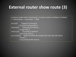 External router show route (3)
cusotomer-public.inet.0: 4 destinations, 4 routes (4 active, 0 holddown, 0 hidden)
+ = Active Route, - = Last Active, * = Both
0.0.0.0/0

*[Static/5] 1d 20:49:14
> to 10.0.0.2 via ge-0/0/1.0
10.0.0.0/24
*[Direct/0] 1d 20:49:14
> via ge-0/0/1.0
10.0.0.1/32
*[Local/0] 1d 20:49:19
Local via ge-0/0/1.0
10.1.0.253/32 *[BGP/170] 00:07:40, localpref 100, from 192.168.192.64
AS path: ?
> via gr-0/0/0.32769, Push 16

 