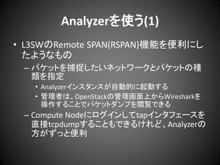 Analyzerを使う(1)
• L3SWのRemote SPAN(RSPAN)機能を便利にし
たようなもの
– パケットを捕捉したいネットワークとパケットの種
類を指定
• Analyzerインスタンスが自動的に起動する
• 管理者は、OpenStackの管理画面上からWiresharkを
操作することでパケットダンプを閲覧できる

– Compute Nodeにログインしてtapインタフェースを
直接tcpdumpすることもできるけれど、Analyzerの
方がずっと便利

 