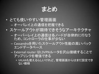 まとめ
• とても使いやすい管理画面
– オーバレイ上の通信を把握できる

• スケールアウトが期待できそうなアーキテクチャ
– オーバーレイ上の通信は各ノードが自律的に行なう
ため、コントローラの仕事が少ない
– Cassandraを用いたスケールアウト性能の高いバック
エンドデータベース
– External router はL3VPNルータを沢山接続することで
アップリンクを増強できる
• VXLANも使えるらしいけれど、管理画面からはまだ設定でき
ない模様

 