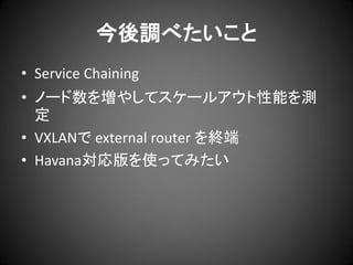 今後調べたいこと
• Service Chaining
• ノード数を増やしてスケールアウト性能を測
定
• VXLANで external router を終端
• Havana対応版を使ってみたい

 