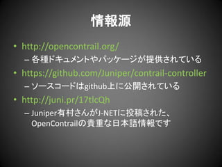 情報源
• http://opencontrail.org/
– 各種ドキュメントやパッケージが提供されている

• https://github.com/Juniper/contrail-controller
– ソースコードはgithub上に公開されている

• http://juni.pr/17tlcQh
– Juniper有村さんがJ-NETに投稿された、
OpenContrailの貴重な日本語情報です

 