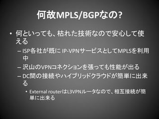 何故MPLS/BGPなの?
• 何といっても、枯れた技術なので安心して使
える
– ISP各社が既に IP-VPNサービスとしてMPLSを利用
中
– 沢山のVPNコネクションを張っても性能が出る
– DC間の接続やハイブリッドクラウドが簡単に出来
る
• External routerはL3VPNルータなので、相互接続が簡
単に出来る

 