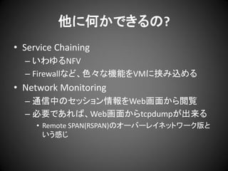 他に何かできるの?
• Service Chaining
– いわゆるNFV
– Firewallなど、色々な機能をVMに挟み込める

• Network Monitoring
– 通信中のセッション情報をWeb画面から閲覧
– 必要であれば、Web画面からtcpdumpが出来る
• Remote SPAN(RSPAN)のオーバーレイネットワーク版と
いう感じ

 