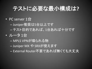 テストに必要な最小構成は?
• PC server 1台
– Juniper推奨は5台以上です
– テスト目的であれば、1台あれば十分です

• ルータ 1台
– MPLS VPNが喋られる物
– Juniper MX や SRXが使えます
– External Router不要であれば無くても大丈夫

 