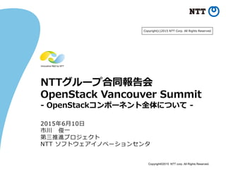 Copyright©2015 NTT corp. All Rights Reserved.
NTTグループ合同報告会
OpenStack Vancouver Summit
- OpenStackコンポーネント全体について -
2015年6月10日
市川 俊一
第三推進プロジェクト
NTT ソフトウェアイノベーションセンタ
Copyright(c)2015 NTT Corp. All Rights Reserved.
 
