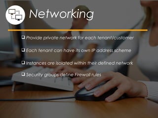  Provide private network for each tenant/customer
 Each tenant can have its own IP address scheme
 Instances are isolated within their defined network
 Security groups define Firewall rules
Networking
 