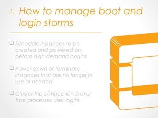 How to manage boot and
login storms
 Schedule instances to be
created and powered on
before high demand begins
 Power down or terminate
instances that are no longer in
use or needed
 Cluster the connection broker
that processes user logins
1.
 