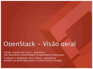 OpenStack - Visão geral
Versão original: Jim Curry - @jimcurry
GM, Rackspace Cloud Builders & OpenStack at Rackspace
Tradução e adaptação: Erick Galassi - @ergalassi
Membro do Brasil OpenStack e Comitê Técnico Dualtec
 