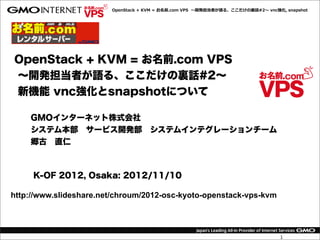 OpenStack  +  KVM  =  お名前.com  VPS    〜～開発担当者が語る、ここだけの裏裏話#2〜～  vnc強化,  snapshot




OpenStack + KVM = お名前.com VPS
∼開発担当者が語る、ここだけの裏話#2∼
新機能 vnc強化とsnapshotについて

    GMOインターネット株式会社
    システム本部 サービス開発部 システムインテグレーションチーム
    郷古 直仁



     K-OF 2012, Osaka: 2012/11/10

http://www.slideshare.net/chroum/2012-osc-kyoto-openstack-vps-kvm




                                                                                           1
 