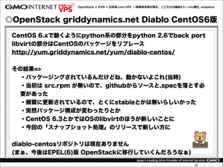 OpenStack  +  KVM  =  お名前.com  VPS    〜～開発担当者が語る、ここだけの裏裏話#2〜～  vnc強化,  snapshot




◎OpenStack griddynamics.net Diablo CentOS6版

 CentOS 6.xで動くようにpython系の部分をpython 2.6でback port
 libvirtの部分はCentOSのパッケージをリプレース
 http://yum.griddynamics.net/yum/diablo-centos/


 その結果=>
   ・パッケージングされているんだけどね、動かないよこれ(当時)
   ・当初は src.rpm が無いので、githubからソースと.specを落とす必
   要があった
   ・頻繁に更新されているので、とくにstableとかは無いらしいかった
   ・突然パッケージ構成が変わったりとか
   ・CentOS 6.3とかではOSのlibvirtのほうが新しいことに
   ・今回の「スナップショット処理」のリリースで新しい方に


 diablo-centosリポジトリは現在ありません
 (まぁ、今後はEPEL(6)版 OpenStackに移行していくんだろうなぁ)

                                                                                    16
 