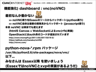 OpenStack  +  KVM  =  お名前.com  VPS    〜～開発担当者が語る、ここだけの裏裏話#2〜～  vnc強化,  snapshot




機能強化) dashboard : vnc(noVNC)

最初なんか動かない
  >> noVNC周りをEssexのソースからバックポート(python周り)
  >> noVNC自体は最新の開発系からバックポート (javascript周り)
本来 noVNC は単体でも使えます
  (html5 Canvas + WebSocketによるvnc(rfb)実装)
  OpenStackにはauth系のコードが追加されています
  http://www.moongift.jp/2011/02/20110219-2/
  https://github.com/kanaka/noVNC
  http://novnc.com/


python-nova-*.rpm パッケージ
/usr/lib/python2.6/site-packages/nova/vnc/
以下...
みなさんは Essex以降 を使いましょう
(EssexではnoVNCとxvpの実装があるようだ)
                                                                                            18
 