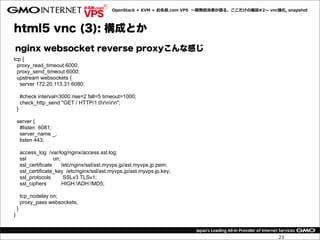 OpenStack  +  KVM  =  お名前.com  VPS    〜～開発担当者が語る、ここだけの裏裏話#2〜～  vnc強化,  snapshot




html5 vnc (3): 構成とか
nginx websocket reverse proxyこんな感じ
tcp {
  proxy_read_timeout 6000;
  proxy_send_timeout 6000;
  upstream websockets {
   server 172.20.113.31:6080;

        #check interval=3000 rise=2 fall=5 timeout=1000;
        check_http_send "GET / HTTP/1.0rnrn";
    }

    server {
     #listen 6081;
     server_name _;
     listen 443;

        access_log /var/log/nginx/access.ssl.log;
        ssl             on;
        ssl_certificate     /etc/nginx/ssl/ast.myvps.jp/ast.myvps.jp.pem;
        ssl_certificate_key /etc/nginx/ssl/ast.myvps.jp/ast.myvps.jp.key;
        ssl_protocols        SSLv3 TLSv1;
        ssl_ciphers         HIGH:!ADH:!MD5;

        tcp_nodelay on;
        proxy_pass websockets;
    }
}



                                                                                                                  23
 