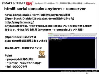 OpenStack  +  KVM  =  お名前.com  VPS    〜～開発担当者が語る、ここだけの裏裏話#2〜～  vnc強化,  snapshot




html5 serial console: anyterm + conserver
nova-console(ajax-term)の部分をanytermに置換
(OpenStack Diabloにあったajax-termは動かなかった)
http://anyterm.org/
anyterm単体では、webで接続した後に任意のコマンドを実行させる機能が
あるので、そのあたりを利用 (anyterm --> consoleコマンド実行)


(OpenStack Essexでは
ajax-term機能は削除されています)


動かないので、別実装することに


Point
・pop-upした時のURL
・ [Enter `^Ec? for help]
・iu1-000007ff

                                                                                       24
 