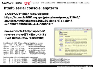OpenStack  +  KVM  =  お名前.com  VPS    〜～開発担当者が語る、ここだけの裏裏話#2〜～  vnc強化,  snapshot




html5 serial console: anyterm
 こんなかんじで token を渡して接続開始
 https://console1001.myvps.jp/anyterm/proxy/11048/
 anyterm.html?token=bb268280-8e4e-41c1-894f-
 ac325079530f&title=iu1-000007ff


 nova-consoleをhttpd apacheの
 reverse proxy配下で動かしています
 (Port 80/443対応、負荷分散対応)

[root@console1001 ~]# ps -aef | grep httpd | grep -v grep
root   1523 1 0 Jul09 ?         00:00:38 /usr/sbin/httpd
apache 3385 1523 0 Jul29 ?          00:00:04 /usr/sbin/httpd
apache 3386 1523 0 Jul29 ?          00:00:04 /usr/sbin/httpd
apache 3387 1523 0 Jul29 ?          00:00:04 /usr/sbin/httpd
apache 23084 1523 0 Jul31 ?          00:00:03 /usr/sbin/httpd
apache 26971 1523 0 Aug01 ?           00:00:02 /usr/sbin/httpd

[root@console1001 ~]# netstat -antp | grep python
tcp    0   0 172.20.113.36:33841         172.20.113.54:3306       ESTABLISHED 2712/python
tcp    0   0 172.20.113.36:44081         172.20.113.32:5672       ESTABLISHED 2712/python
tcp    0   0 172.20.113.36:44084         172.20.113.32:5672       ESTABLISHED 2712/python


                                                                                                             25
 