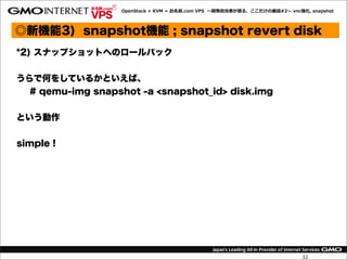 OpenStack  +  KVM  =  お名前.com  VPS    〜～開発担当者が語る、ここだけの裏裏話#2〜～  vnc強化,  snapshot




◎新機能3) snapshot機能 ; snapshot revert disk
*2) スナップショットへのロールバック


うらで何をしているかといえば、
  # qemu-img snapshot -a <snapshot_id> disk.img


という動作


simple !




                                                                                      32
 