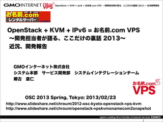 OpenStack  +  KVM  +  ipv6  =  お名前.com  VPS    〜～開発担当者が語る、ここだけの裏裏話  2013  〜～  近況開発報告




OpenStack + KVM + IPv6 = お名前.com VPS
∼開発担当者が語る、ここだけの裏話 2013∼
近況、開発報告


   GMOインターネット株式会社
   システム本部 サービス開発部 システムインテグレーションチーム
   郷古 直仁



         OSC 2013 Spring, Tokyo: 2013/02/23
http://www.slideshare.net/chroum/2012-osc-kyoto-openstack-vps-kvm
http://www.slideshare.net/chroum/openstack-vpskvmonamecom2snapshot

                                                                                            1
 