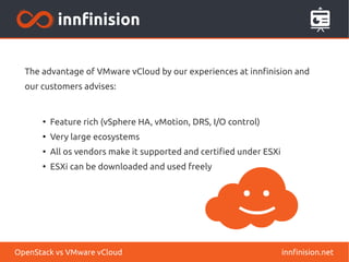 The advantage of VMware vCloud by our experiences at innfinision and 
our customers advises: 
● Feature rich (vSphere HA, vMotion, DRS, I/O control) 
● Very large ecosystems 
● All os vendors make it supported and certified under ESXi 
● ESXi can be downloaded and used freely 
OpenStack vs VMware vCloud innfinision.net 
 