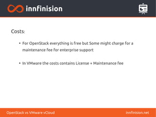 Costs: 
● For OpenStack everything is free but Some might charge for a 
maintenance fee for enterprise support 
● In VMware the costs contains License + Maintenance fee 
OpenStack vs VMware vCloud innfinision.net 
 