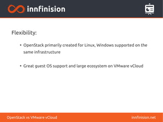 Flexibility: 
● OpenStack primarily created for Linux, Windows supported on the 
same infrastructure 
● Great guest OS support and large ecosystem on VMware vCloud 
OpenStack vs VMware vCloud innfinision.net 
 