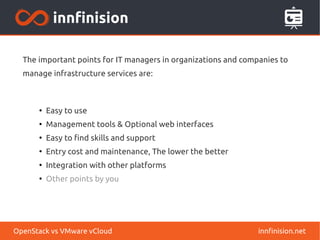 The important points for IT managers in organizations and companies to 
manage infrastructure services are: 
● Easy to use 
● Management tools & Optional web interfaces 
● Easy to find skills and support 
● Entry cost and maintenance, The lower the better 
● Integration with other platforms 
● Other points by you 
OpenStack vs VMware vCloud innfinision.net 
 