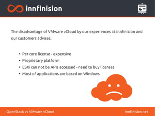 The disadvantage of VMware vCloud by our experiences at innfinision and
our customers advises:
●
Per core license - expensive
●
Proprietary platform
●
ESXi can not be APIs accessed - need to buy licenses
●
Most of applications are based on Windows
innfinision.netOpenStack vs VMware vCloud
 