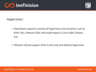 Hypervisor:
●
OpenStack supports variants of hypervisor and container such as
KVM, Xen, VMware ESXi, Microsoft Hyper-V, Citrix XEN, Docker,
LXC
●
VMware vCloud suppors ESXi as the only and default hypervisor
innfinision.netOpenStack vs VMware vCloud
 