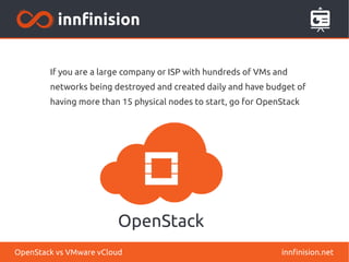 If you are a large company or ISP with hundreds of VMs and
networks being destroyed and created daily and have budget of
having more than 15 physical nodes to start, go for OpenStack
innfinision.netOpenStack vs VMware vCloud
 